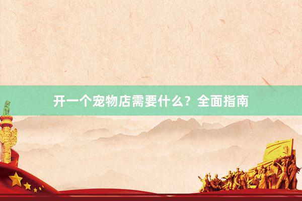 开一个宠物店需要什么?全面指南
